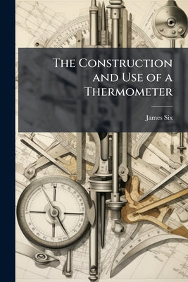 The Construction and Use of a Thermometer: For Shewing the Extremes of Temperature in the Atmosphere, During the Observer's Absence. Together With Exp by James Six book cover
