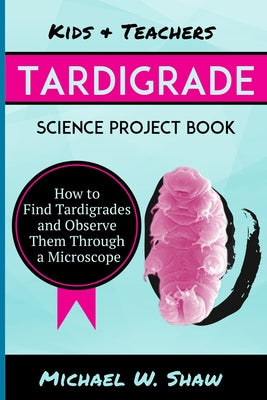 Kids & Teachers Tardigrade Science Project Book: How To Find Tardigrades and Observe Them Through a Microscope by Michael W. Shaw book cover