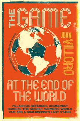 The Game at the End of the World: Villainous Referees, Communist Bakers, the Secret Women's World Cup, and a Goalkeeper's Last Stand by Villoro, Juan book cover