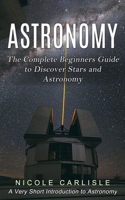 Astronomy: The Complete Beginners Guide to Discover Stars and Astronomy (A Very Short Introduction to Astronomy) by Nicole Carlisle book cover