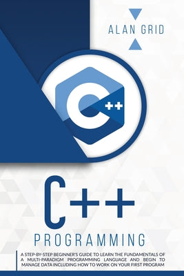 C++ Programming: A Step-By-Step Beginner's Guide to Learn the Fundamentals of a Multi-Paradigm Programming Language and Begin to Manage Data Including