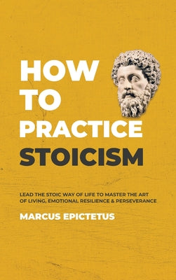 How to Practice Stoicism: Lead the Stoic way of Life to Master the Art of Living, Emotional Resilience & Perseverance - Make your everyday Modern life