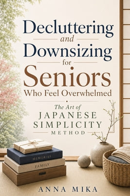 Decluttering and Downsizing for Seniors Who Feel Overwhelmed: The Art of Japanese Simplicity Method: A Simple Step-by-Step Guide to Downsizing, Organi by Anna Mika book cover