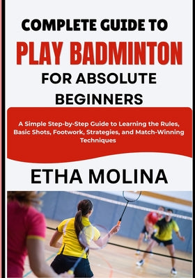 Complete Guide to Play Badminton for Absolute Beginners: A Simple Step-by-Step Guide to Learning the Rules, Basic Shots, Footwork, Strategies, and Mat by Etha Molina book cover