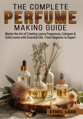 The Complete Perfume Making Guide: Master the Art of Creating Luxury Fragrances, Colognes & Solid Scents with Essential Oils - From Beginner to Expert by Ethel Ladd book cover