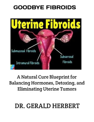 Goodbye Fibroids: A Natural Cure Blueprint for Balancing Hormones, Detoxing, and Eliminating Uterine Tumors by Gerald Herbert book cover
