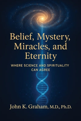 Belief, Mystery, Miracles, and Eternity: Where Science and Spirituality Can Agree by John K. Graham book cover