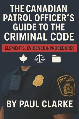 The Canadian Patrol Officer's Guide to the Criminal Code. Elements, Evidence & Procedures: Police, Elements, Evidence & Procedure