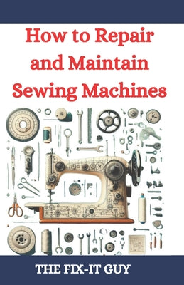 How to Repair and Maintain Sewing Machines: Troubleshooting, Fixing, and Servicing All Types of Sewing Machines for Beginners and Professionals by The Fix-It Guy book cover