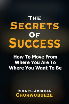 The Secrets of Success: How to Move from Where You Are to Where You Want to Be