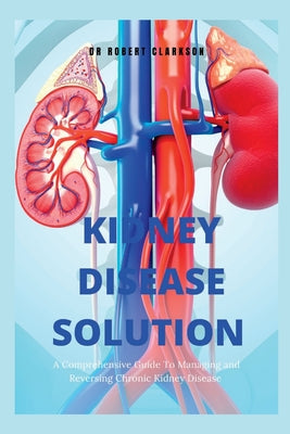 The Kidney Disease Solution: A Comprehensive Guide to Managing and Reversing Chronic Kidney Disease by Robert Clarkson book cover