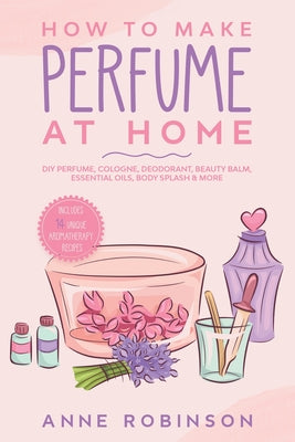 How to Make Perfume at Home: DIY Scents for Perfume, Cologne, Deodorant, Beauty Balm, Essential Oils, Body Splash - Includes 14 Unique Aromatherapy Re