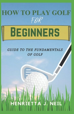 How to Play Golf for Beginners: Guide to the Fundamentals of Golf by Henrietta J. Neil book cover