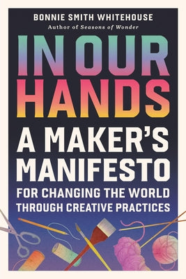 In Our Hands: A Maker's Manifesto for Changing the World Through Creative Practices by Bonnie Smith Whitehouse book cover