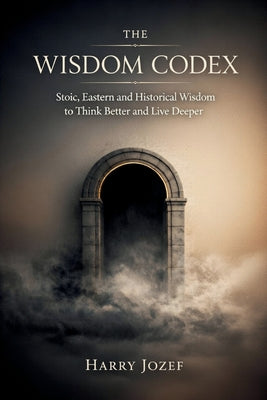 The Wisdom Codex: Stoic, Eastern, And Historical Wisdom To Think Better And Live Deeper by Harry Jozef book cover