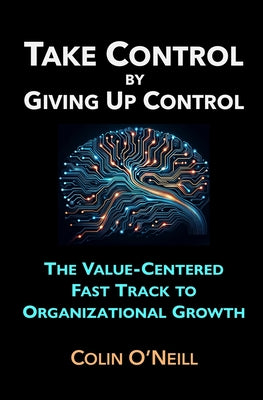 Take Control By Giving Up Control: The Value-Centered Fast Track to Organizational Growth