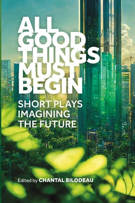 All Good Things Must Begin: Short Plays Imagining the Future by Chantal Bilodeau book cover