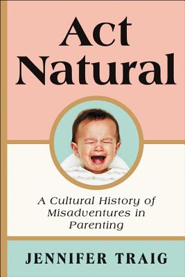 Book cover of ACT Natural: A Cultural History of Misadventures in Parenting by Traig, Jennifer