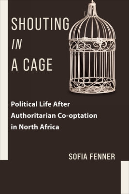 Book cover of Shouting in a Cage: Political Life After Authoritarian Co-Optation in North Africa by Fenner, Sofia