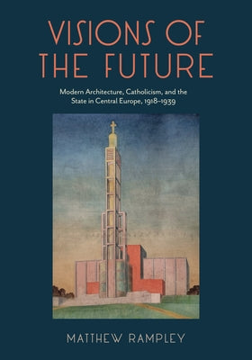 Book cover of Visions of the Future: Modern Architecture, Catholicism, and the State in Central Europe, 1918-1939 by Rampley, Matthew