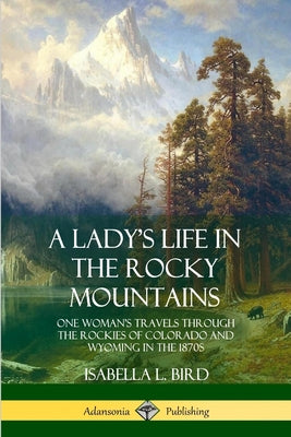 Book cover of A Lady's Life in the Rocky Mountains: One Woman's Travels Through the Rockies of Colorado and Wyoming in the 1870s by Bird, Isabella L.