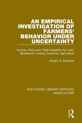 Book cover of An Empirical Investigation of Farmers Behavior Under Uncertainty: Income, Price and Yield Variability for Late-Nineteenth Century American Agriculture by McGuire, Robert A.
