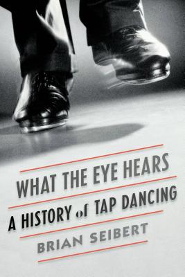 What the Eye Hears: A History of Tap Dancing by Brian Seibert book cover