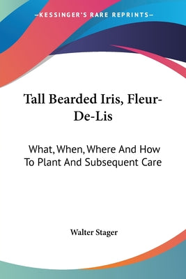 Book cover of Tall Bearded Iris, Fleur-De-Lis: What, When, Where And How To Plant And Subsequent Care by Stager, Walter
