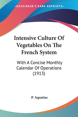 Book cover of Intensive Culture Of Vegetables On The French System: With A Concise Monthly Calendar Of Operations (1913) by Aquatias, P.
