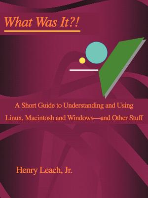 Book cover of What Was It?!: A Short Guide to Understanding and Using Linux, Macintosh and Windows--and Other Stuff by Leach, Henry, Jr.