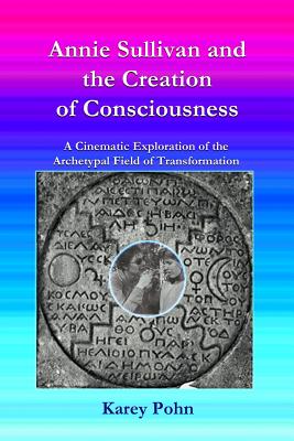 Book cover of Annie Sullivan and the Creation of Consciousness: A Cinematic Exploration of the Archetypal Field of Transformation by Pohn, Karey