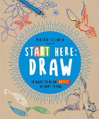 Book cover of Start Here: Draw: 50 Ways to Be an Artist Without Trying by Clinch, Moira