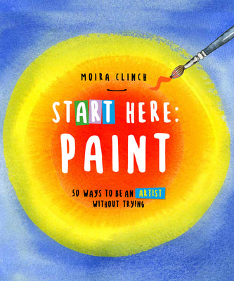 Book cover of Start Here: Paint: 50 Ways to Be an Artist Without Trying by Clinch, Moira