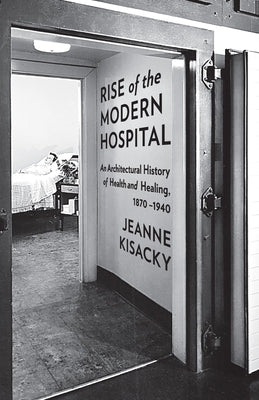 Book cover of Rise of the Modern Hospital: An Architectural History of Health and Healing, 1870-1940 by Kisacky, Jeanne