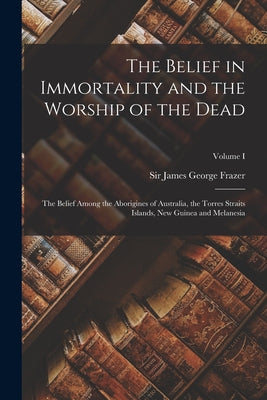 The Belief in Immortality and the Worship of the Dead: The Belief Among the Aborigines of Australia, the Torres Straits Islands, New Guinea and Melane by James George Frazer book cover