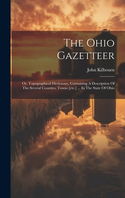 Book cover of The Ohio Gazetteer: Or, Topographical Dictionary, Containing A Description Of The Several Counties, Towns [etc.] ... In The State Of Ohio by Kilbourn, John