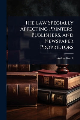 The Law Specially Affecting Printers, Publishers, and Newspaper Proprietors by Arthur Powell book cover