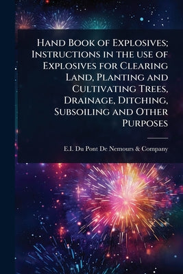 Hand Book of Explosives; Instructions in the use of Explosives for Clearing Land, Planting and Cultivating Trees, Drainage, Ditching, Subsoiling and O by E I Du Pont de Nemours & Company book cover