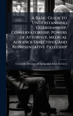 A Basic Guide to Understanding Guardianship, Conservatorship, Powers of Attorney, Medical Advance Directives, and Representative Payeeship by Colorado Division of Aging and Adult book cover