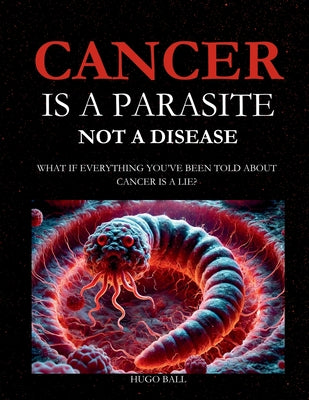 Cancer Is a Parasite, Not A Disease: What If Everything You've Been Told About Cancer Is a Lie?: Alternative Cancer Treatment and Parasite Cleanse Boo by Ball, Hugo book cover