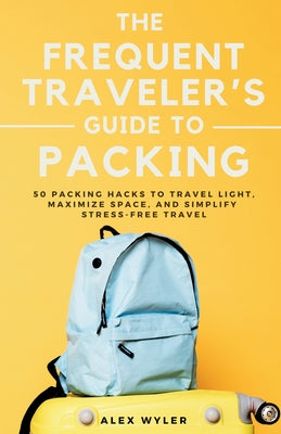 Book cover of The Frequent Traveler's Guide to Packing: 50 Packing Hacks to Travel Light, Maximize Space, and Simplify Stress-Free Travel by Wyler, Alex