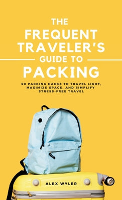 Book cover of The Frequent Traveler's Guide to Packing: 50 Packing Hacks to Travel Light, Maximize Space, and Simplify Stress-Free Travel by Wyler, Alex