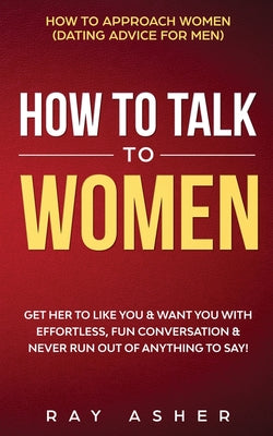 How to Talk to Women: Get Her to Like You & Want You With Effortless, Fun Conversation & Never Run Out of Anything to Say! How to Approach Women (Dati by Ray Asher book cover