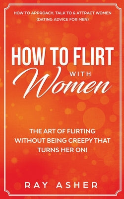 How to Flirt with Women: The Art of Flirting Without Being Creepy That Turns Her On! How to Approach, Talk to & Attract Women (Dating Advice for Men) by Ray Asher book cover