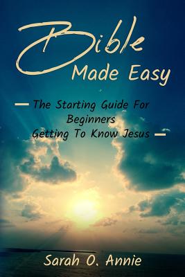 Bible Made Easy: The Starting Guide For Beginners Getting To Know Jesus Christ by Sarah O. Annie book cover