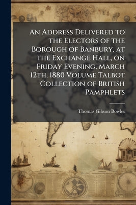 An Address Delivered to the Electors of the Borough of Banbury, at the Exchange Hall, on Friday Evening, March 12th, 1880 Volume Talbot Collection of by Thomas Gibson Bowles book cover