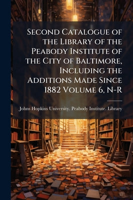 Second Catalogue of the Library of the Peabody Institute of the City of Baltimore, Including the Additions Made Since 1882 Volume 6, N-R by Johns Hopkins University Peabody Instit book cover