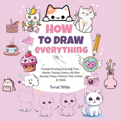 Book cover of How To Draw Everything: . Colorful Drawings of Cute Stuff, Food, Animals, Fantasy Creatures, and Other Amazing Things A Book for Kids A Book for Adult by White, Forest