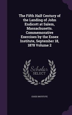 The Fifth Half Century of the Landing of John Endicott at Salem, Massachusetts. Commemorative Exercises by the Essex Institute, September 18, 1878 Vol by Essex Institute book cover
