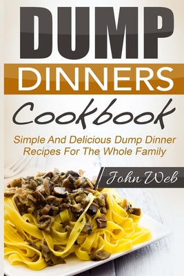 Book cover of Dump Dinners: Dump Dinners Cookbook - Simple And Delicious Dump Dinner Recipes For The Whole Family by Web, John